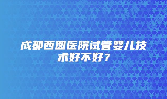 成都西囡医院试管婴儿技术好不好？