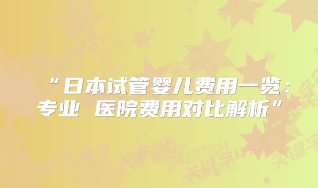“日本试管婴儿费用一览：专业 医院费用对比解析”