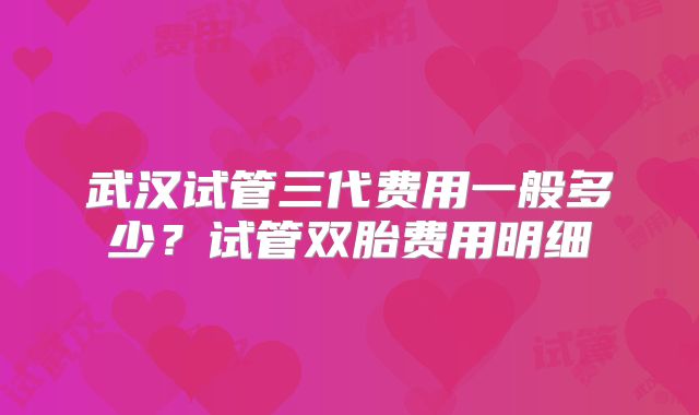 武汉试管三代费用一般多少?试管双胎费用明细