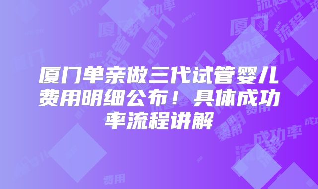 厦门单亲做三代试管婴儿费用明细公布!具体成功率流程讲解