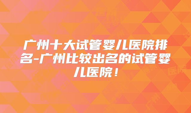 广州十大试管婴儿医院排名-广州比较出名的试管婴儿医院!