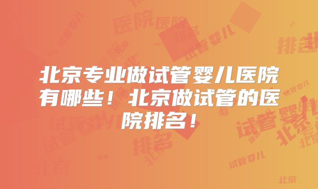 北京专业做试管婴儿医院有哪些!北京做试管的医院排名!