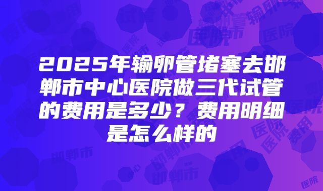 2025年输卵管堵塞去邯郸市中心医院做三代试管的费用是多少?费用明细是怎么样的