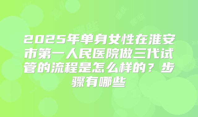 2025年单身女性在淮安市第一人民医院做三代试管的流程是怎么样的?步骤有哪些
