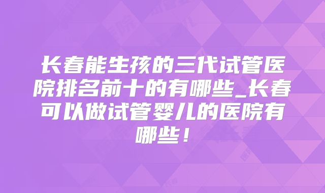 长春能生孩的三代试管医院排名前十的有哪些_长春可以做试管婴儿的医院有哪些！