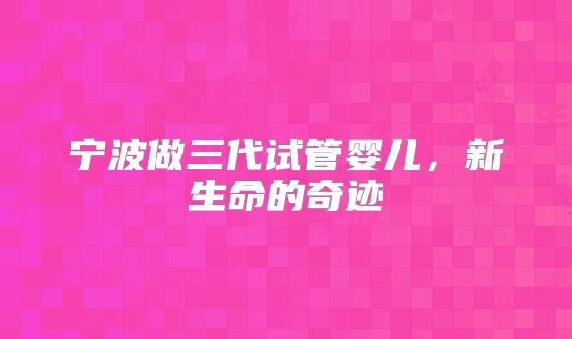 宁波做三代试管婴儿,新生命的奇迹