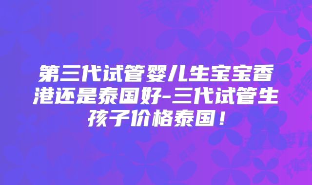 第三代试管婴儿生宝宝香港还是泰国好-三代试管生孩子价格泰国！