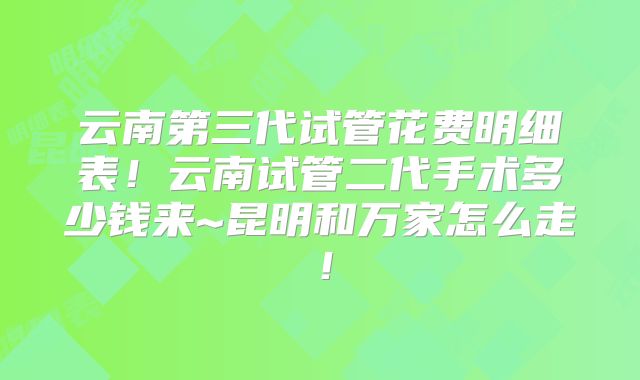 云南第三代试管花费明细表！云南试管二代手术多少钱来~昆明和万家怎么走！