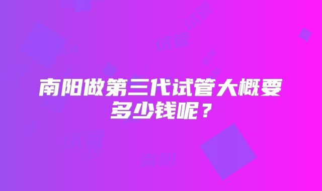 南阳做第三代试管大概要多少钱呢?