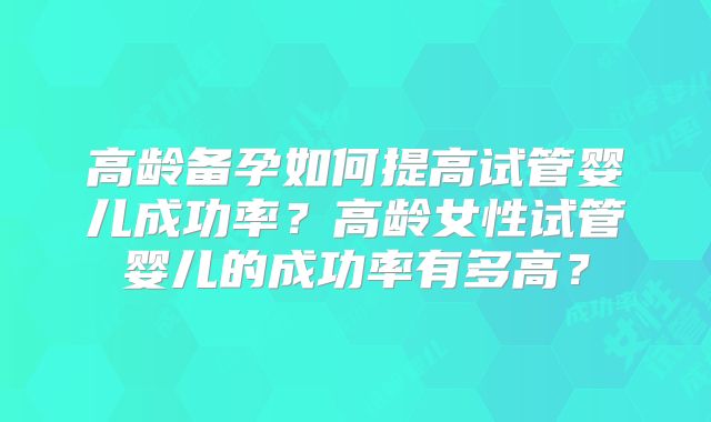 高龄备孕如何提高试管婴儿成功率？高龄女性试管婴儿的成功率有多高？