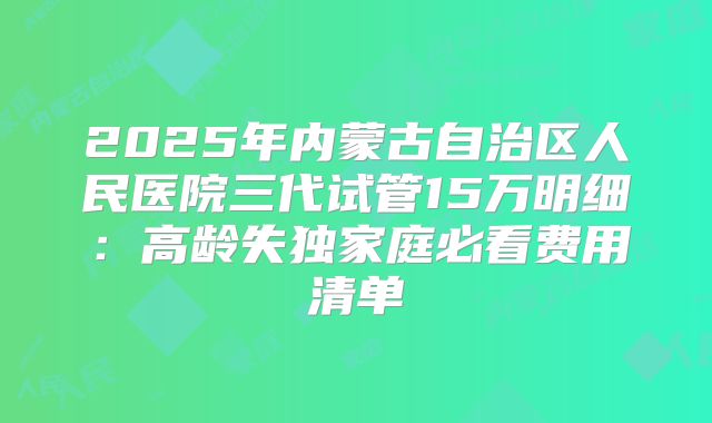 2025年内蒙古自治区人民医院三代试管15万明细：高龄失独家庭必看费用清单
