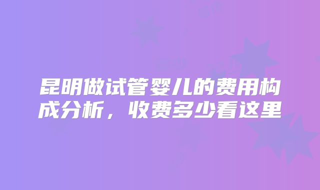 昆明做试管婴儿的费用构成分析，收费多少看这里