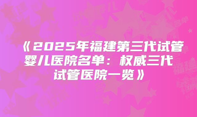 《2025年福建第三代试管婴儿医院名单：权威三代试管医院一览》