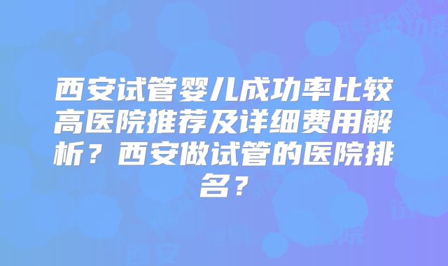 西安试管婴儿成功率比较高医院推荐及详细费用解析?西安做试管的医院排名?