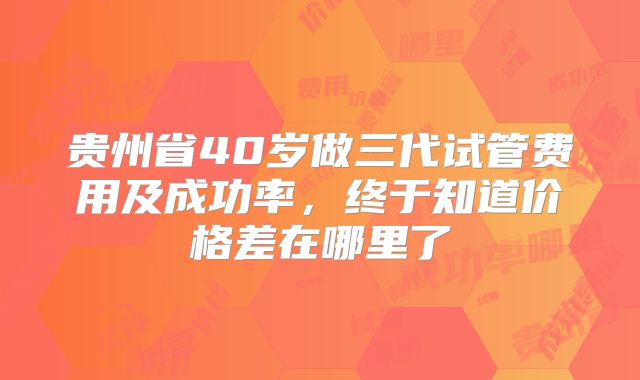 贵州省40岁做三代试管费用及成功率,终于知道价格差在哪里了