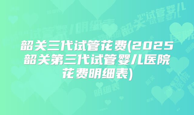 韶关三代试管花费(2025韶关第三代试管婴儿医院花费明细表)