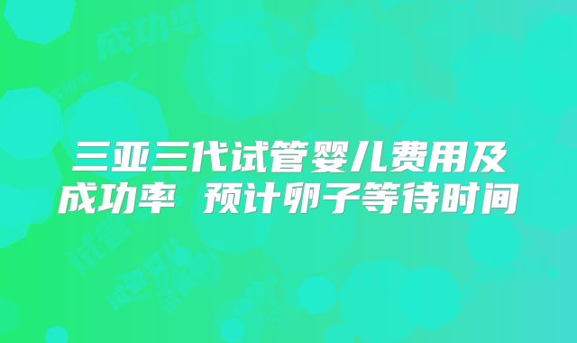 三亚三代试管婴儿费用及成功率 预计卵子等待时间