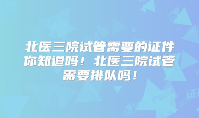 北医三院试管需要的证件你知道吗!北医三院试管需要排队吗!