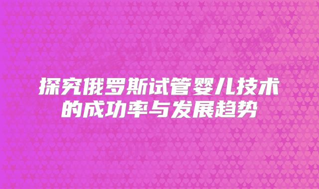 探究俄罗斯试管婴儿技术的成功率与发展趋势