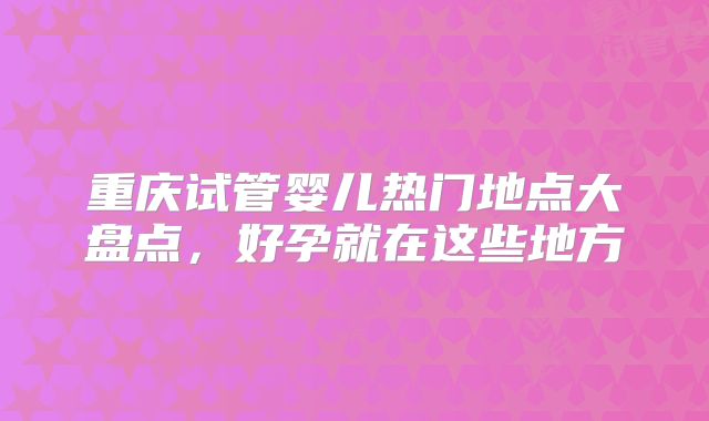 重庆试管婴儿热门地点大盘点，好孕就在这些地方