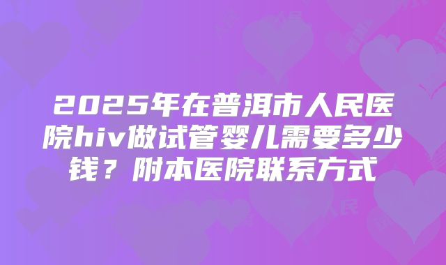 2025年在普洱市人民医院hiv做试管婴儿需要多少钱？附本医院联系方式