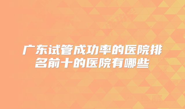 广东试管成功率的医院排名前十的医院有哪些