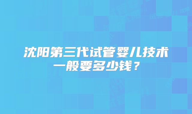沈阳第三代试管婴儿技术一般要多少钱？