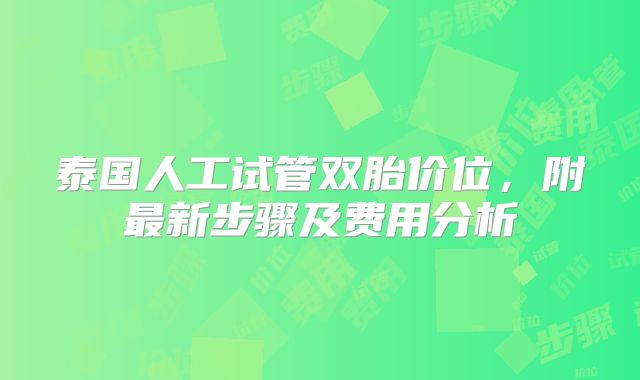 泰国人工试管双胎价位，附最新步骤及费用分析