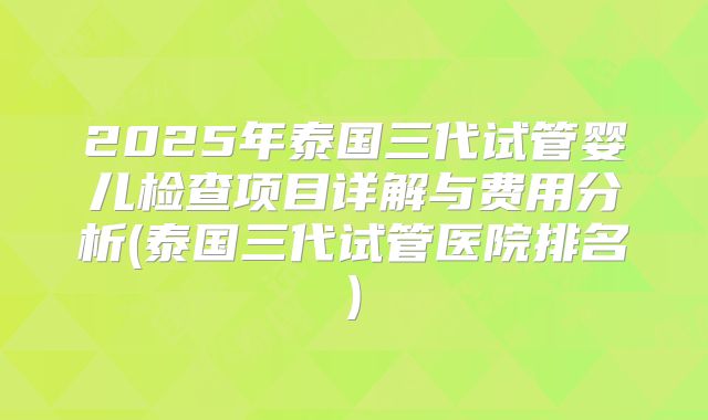 2025年泰国三代试管婴儿检查项目详解与费用分析(泰国三代试管医院排名)
