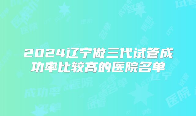 2024辽宁做三代试管成功率比较高的医院名单