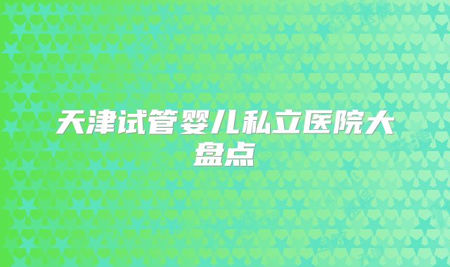 天津试管婴儿私立医院大盘点