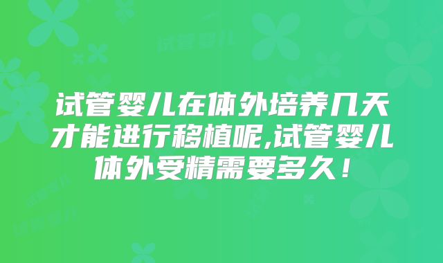 试管婴儿在体外培养几天才能进行移植呢,试管婴儿体外受精需要多久！