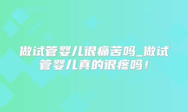 做试管婴儿很痛苦吗_做试管婴儿真的很疼吗！