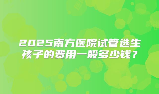 2025南方医院试管选生孩子的费用一般多少钱？