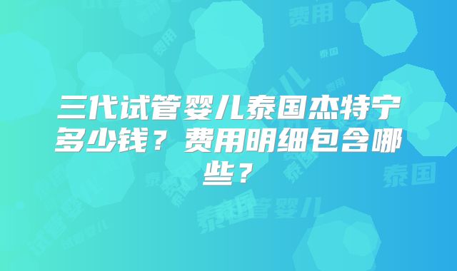 三代试管婴儿泰国杰特宁多少钱？费用明细包含哪些？