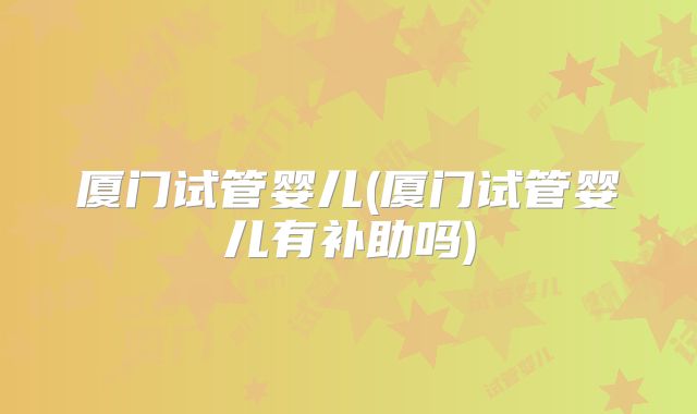 厦门试管婴儿(厦门试管婴儿有补助吗)