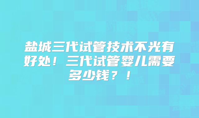 盐城三代试管技术不光有好处！三代试管婴儿需要多少钱？！