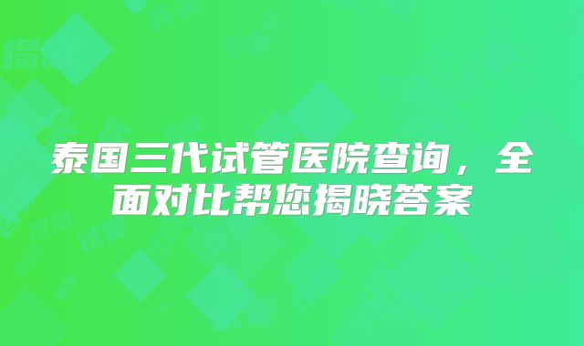 泰国三代试管医院查询，全面对比帮您揭晓答案