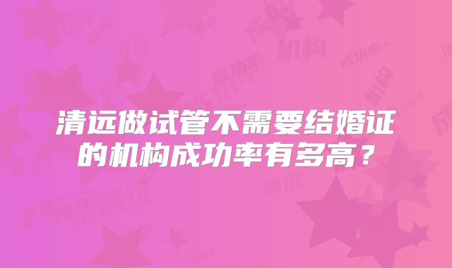 清远做试管不需要结婚证的机构成功率有多高？