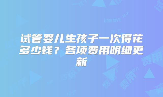 试管婴儿生孩子一次得花多少钱?各项费用明细更新
