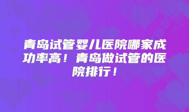 青岛试管婴儿医院哪家成功率高！青岛做试管的医院排行！