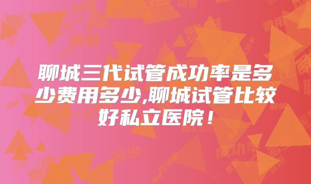 聊城三代试管成功率是多少费用多少,聊城试管比较好私立医院！