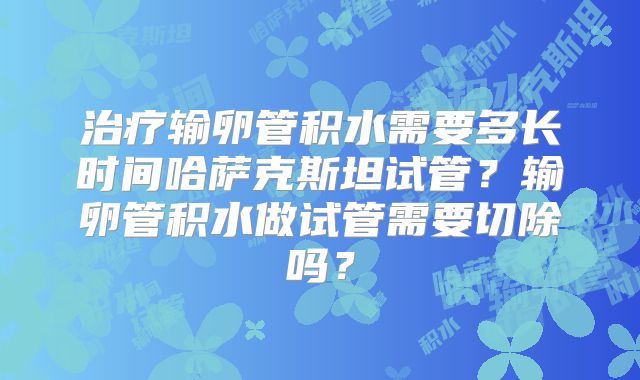 治疗输卵管积水需要多长时间哈萨克斯坦试管？输卵管积水做试管需要切除吗？