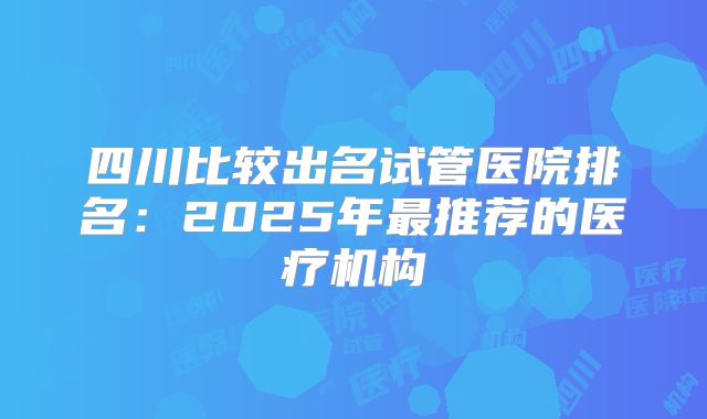 四川比较出名试管医院排名：2025年最推荐的医疗机构