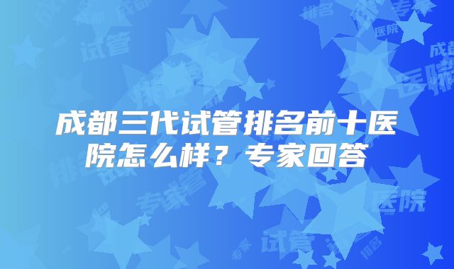 成都三代试管排名前十医院怎么样？专家回答