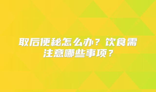 取后便秘怎么办？饮食需注意哪些事项？