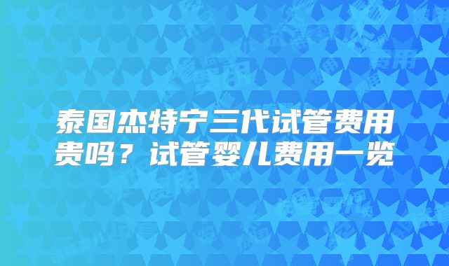 泰国杰特宁三代试管费用贵吗？试管婴儿费用一览