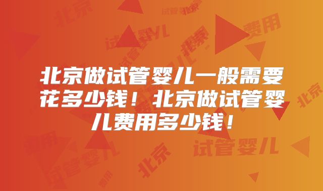 北京做试管婴儿一般需要花多少钱！北京做试管婴儿费用多少钱！