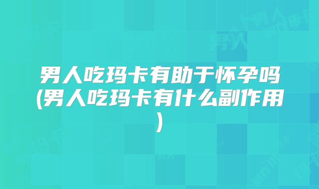 男人吃玛卡有助于怀孕吗(男人吃玛卡有什么副作用)
