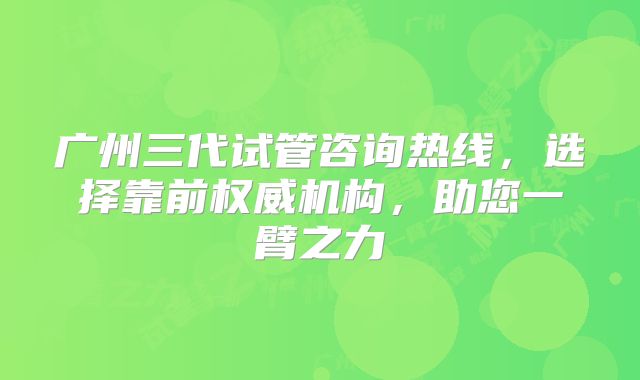 广州三代试管咨询热线，选择靠前权威机构，助您一臂之力